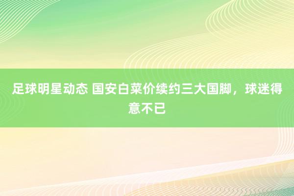 足球明星动态 国安白菜价续约三大国脚，球迷得意不已