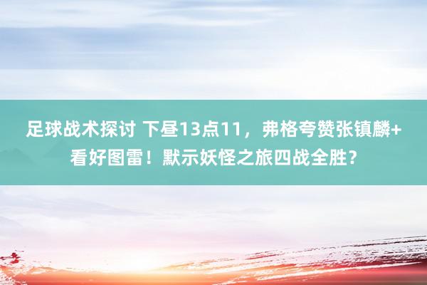 足球战术探讨 下昼13点11，弗格夸赞张镇麟+看好图雷！默示妖怪之旅四战全胜？