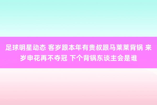 足球明星动态 客岁跟本年有贵叔跟马莱莱背锅 来岁申花再不夺冠 下个背锅东谈主会是谁