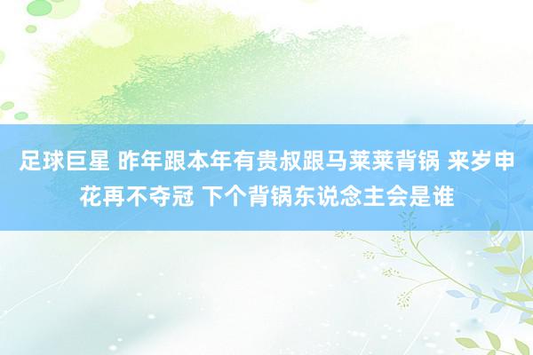 足球巨星 昨年跟本年有贵叔跟马莱莱背锅 来岁申花再不夺冠 下个背锅东说念主会是谁