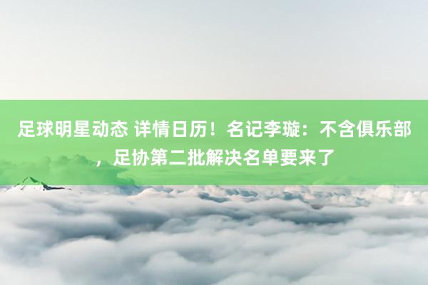 足球明星动态 详情日历！名记李璇：不含俱乐部，足协第二批解决名单要来了