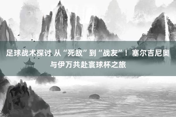 足球战术探讨 从“死敌”到“战友”！塞尔吉尼奥与伊万共赴寰球杯之旅