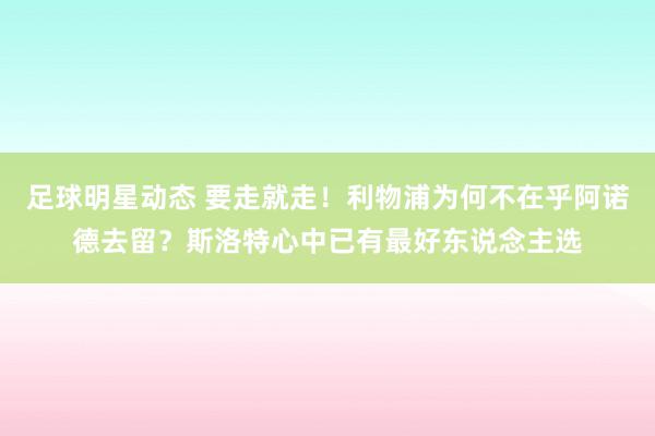 足球明星动态 要走就走！利物浦为何不在乎阿诺德去留？斯洛特心中已有最好东说念主选