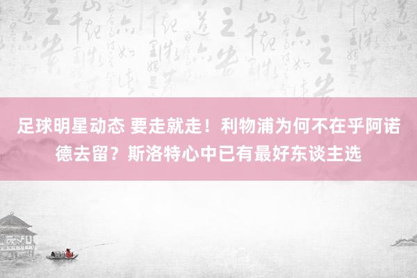 足球明星动态 要走就走！利物浦为何不在乎阿诺德去留？斯洛特心中已有最好东谈主选