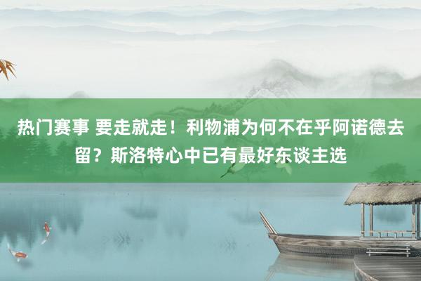 热门赛事 要走就走！利物浦为何不在乎阿诺德去留？斯洛特心中已有最好东谈主选