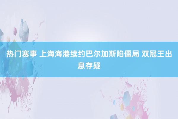 热门赛事 上海海港续约巴尔加斯陷僵局 双冠王出息存疑