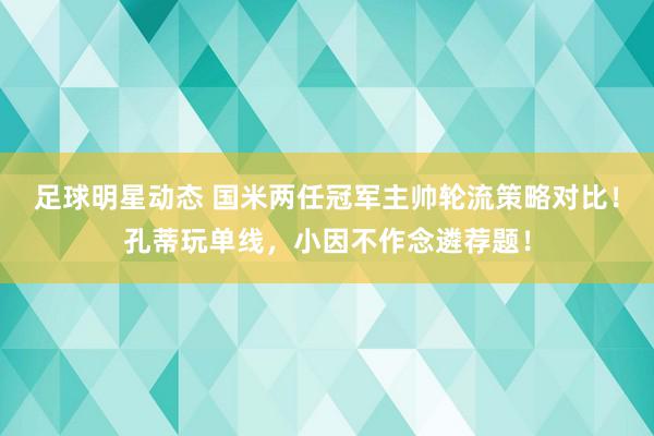 足球明星动态 国米两任冠军主帅轮流策略对比！孔蒂玩单线，小因不作念遴荐题！