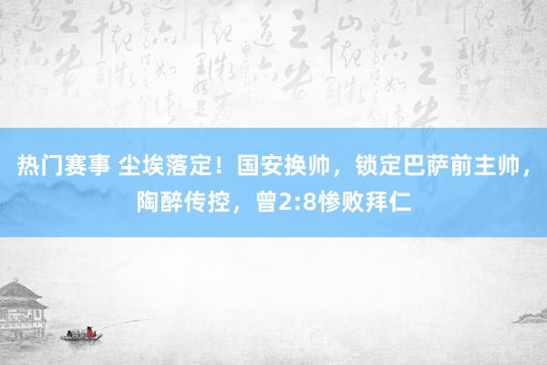 热门赛事 尘埃落定！国安换帅，锁定巴萨前主帅，陶醉传控，曾2:8惨败拜仁