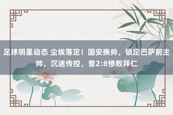 足球明星动态 尘埃落定！国安换帅，锁定巴萨前主帅，沉迷传控，曾2:8惨败拜仁