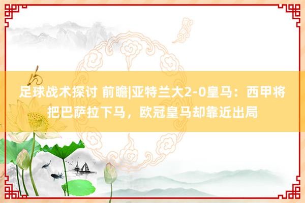 足球战术探讨 前瞻|亚特兰大2-0皇马：西甲将把巴萨拉下马，欧冠皇马却靠近出局