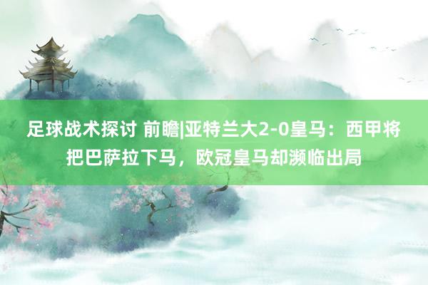 足球战术探讨 前瞻|亚特兰大2-0皇马：西甲将把巴萨拉下马，欧冠皇马却濒临出局